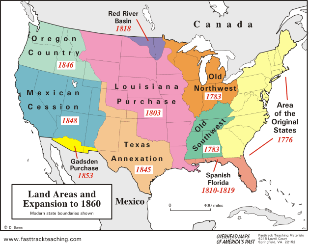 Red River
Basin
C an a d a
1818
Oregon
Country
1846
Old
Louisian a
Northwest
1783
Mexican
Purchase
Cession
Area
1803
of the
1848
Southwest
1783
Original
States
1776
Техas
Annexation
Gadsden
Purchase
1853
1845
Spanish
Florida
1810-1819
Land Areas and
Expansion to 1860
|Мexico
400 miles
Modern state boundaries shown
O D. Burns
Fasttrack Teaching Materials
6215 Lavell Court
OF AMERICA'S PAST Springfield., VA 22152
OVERHEAD MAPS
www.fasttrackteaching.com
PIO
