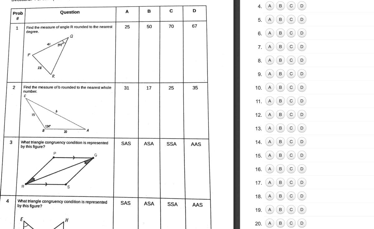 4.
A
В
C
Prob
Question
A
B
D
5.
A
C
70
67
Find the measure of angle R rounded to the nearest
degree.
25
50
6.
A
В
C
Q
41
390
C
7.
A
В
D
A
В
C
28
9.
A
В
C
2
Find the measure of b rounded to the nearest whole
number.
31
17
35
10.
A
В
C
11.
A
В
C
15
12.
A
В
C
124
B
13.
A
В
C
20
3
What triangle congruency condition is represented
SAS
ASA
SSA
AAS
14.
A
C
by this figure?
P
15.
A
В
C
16.
A
В
C
17.
A
В
C
R
18.
A
В
C
4
What triangle congruency condition is represented
SAS
ASA
SSA
AAS
by this figure?
19.
A
C
H
20.
A
В
B.
B.
8.
25
