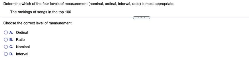 Determine which of the four levels of measurement (nominal, ordinal, interval, ratio) is most appropriate.
The rankings of songs in the top 100
....
Choose the correct level of measurement.
A. Ordinal
B. Ratio
C. Nominal
D. Interval
