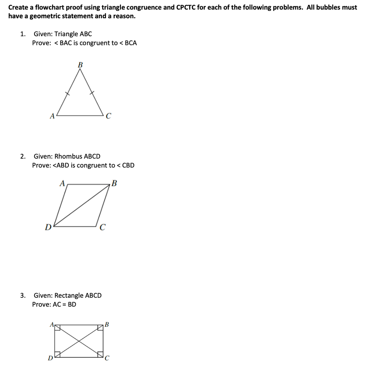 Create a flowchart proof using triangle congruence and CPCTC for each of the following problems. All bubbles must
have a geometric statement and a reason.
Given: Triangle ABC
Prove: < BAC is congruent to < BCA
1.
A
C
2.
Given: Rhombus ABCD
Prove: <ABD is congruent to < CBD
A
В
C
3.
Given: Rectangle ABCD
Prove: AC = BD
B
D
