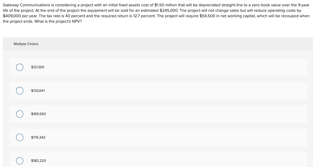 Gateway Communications is considering a project with an initial fixed assets cost of $1.50 million that will be depreciated straight-line to a zero book value over the 9-year
life of the project. At the end of the project the equipment will be sold for an estimated $245,000. The project will not change sales but will reduce operating costs by
$409,000 per year. The tax rate is 40 percent and the required return is 12.7 percent. The project will require $54,500 in net working capital, which will be recouped when
the project ends. What is the project's NPV?
Multiple Choice
$127,831
$133,641
C
$169,560
$176,342
$182,220