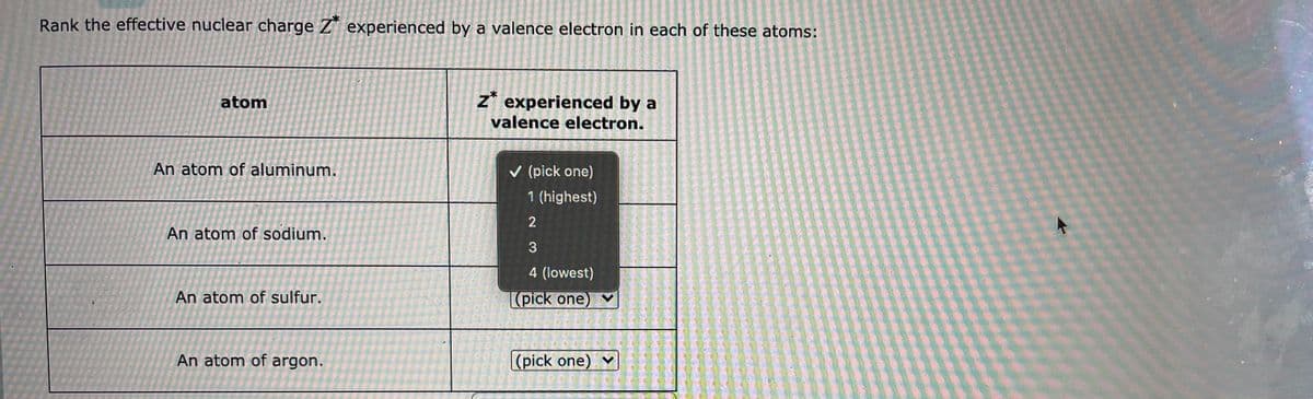 Rank the effective nuclear charge Z* experienced by a valence electron in each of these atoms:
atom
z* experienced by a
valence electron.
An atom of aluminum.
v (pick one)
1 (highest)
An atom of sodium.
4 (lowest)
An atom of sulfur.
(pick one) v
An atom of argon.
(pick one) ♥
