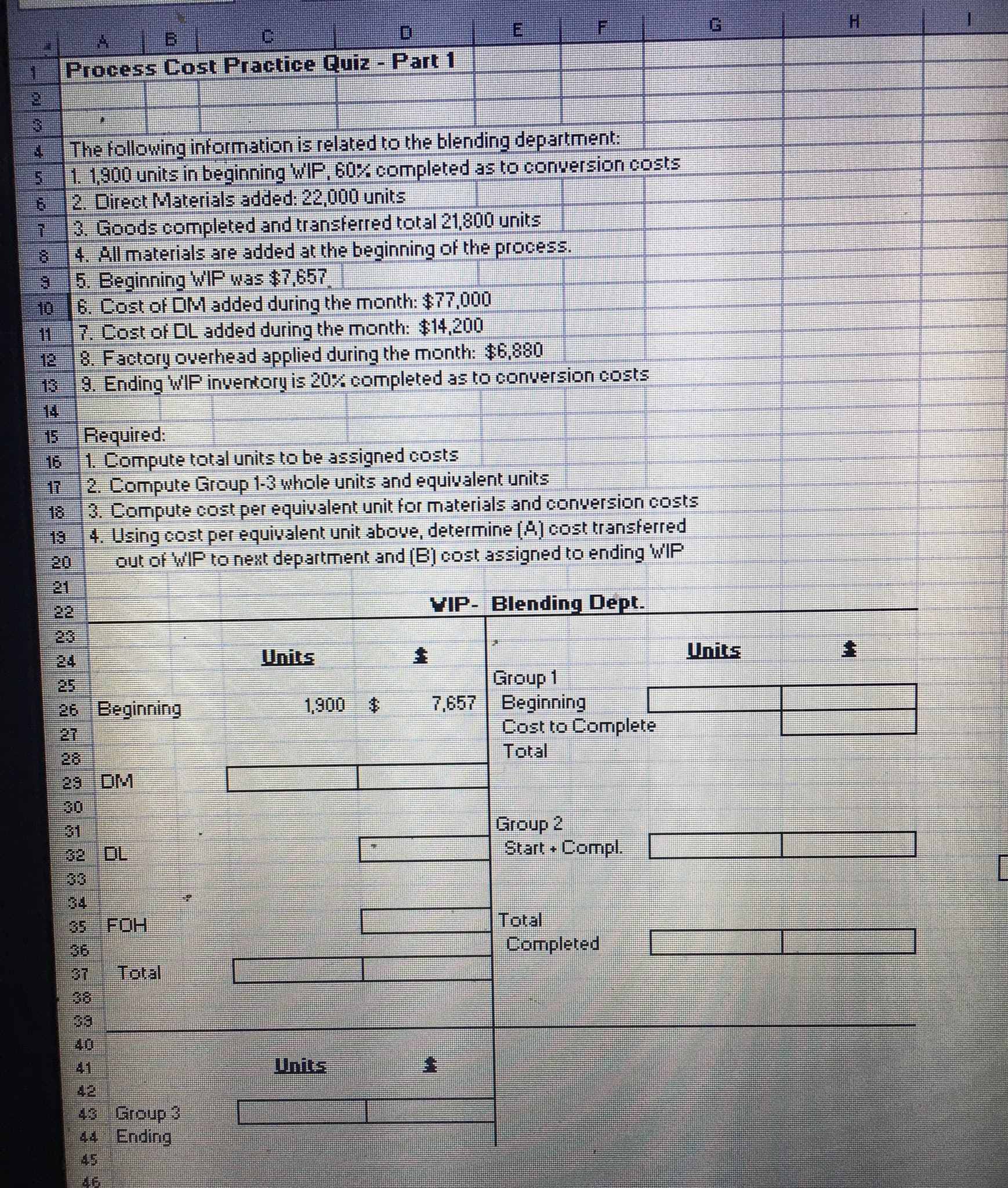 G.
H.
B.
Process Cost Practice Quiz Part 1
The following information is related to the blending department:
1. 1,900 units in beginning WIP, 60X completed as to conversion costs
2. Direct Materials added: 22,000 units
3. Goods completed and transterred total 21,800 units
4. All materials are added at the beginning of the process.
5. Beginning WIP was $7,657
10
6. Cost of DMadded during the month: $77,000
7. Cost of DL added during the month: $14,200
8. Factory overhead applied during the month: $6,880
13 9. Ending WIP inventory is 20% completed as to conversion costs
14
15
12
Required.
16 1 Compute total units to be assigned costs
2. Compute Group 1-3 whole units and equivalent units
18
R.Compute cost per equivalent unit for materials and conversion costs
18
4. Using cost per equivalent unit above, determine (A) cost transferred
20
21
22
out of WIP to next department and (B) cost assigned to ending WIP
VIP- Blending Dept.
23
Units
Units
24
25
26 Beginning
27
28
23 DM
30
31
32 DL
33
34
FOH
Group 1
7,657 Beginning
1,900 $
Cost to Complete
Total
Group 2
Start Compl.
35
36
Total
Completed
Total
38
39
40
41
Units
43 Group 3
44 Ending
45
46
88288 5885
