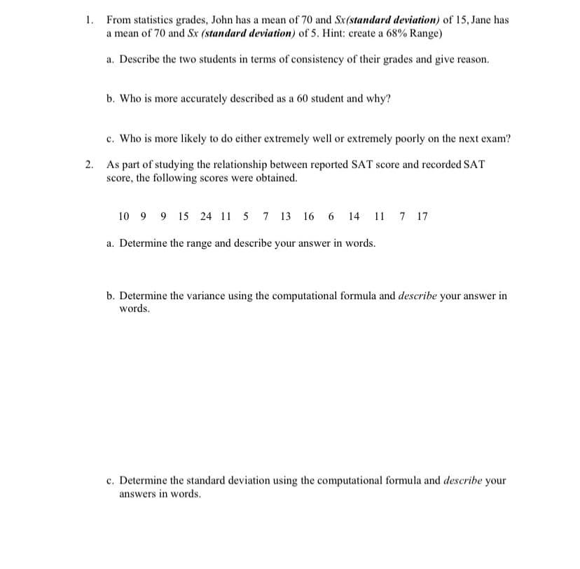 1. From statistics grades, John has a mean of 70 and Sx(standard deviation) of 15, Jane has
a mean of 70 and Sx (standard deviation) of 5. Hint: create a 68% Range)
a. Describe the two students in terms of consistency of their grades and give reason.
b. Who is more accurately described as a 60 student and why?
c. Who is more likely to do either extremely well or extremely poorly on the next exam?
2. As part of studying the relationship between reported SAT score and recorded SAT
score, the following scores were obtained.
10 9 9 15 24 11 5 7 13 16 6 14 11 7 17
a. Determine the range and describe your answer in words.
b. Determine the variance using the computational formula and describe your answer in
words.
c. Determine the standard deviation using the computational formula and describe your
answers in words.
