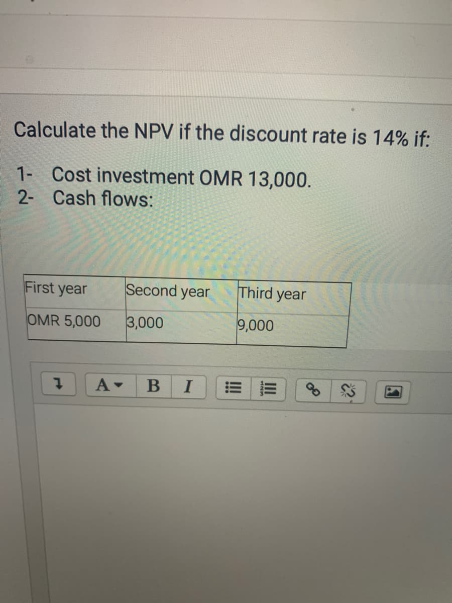 Calculate the NPV if the discount rate is 14% if:
1- Cost investment OMR 13,000.
2- Cash flows:
First year
Second year
Third year
OMR 5,000
3,000
9,000
A-
B
I
II
!
