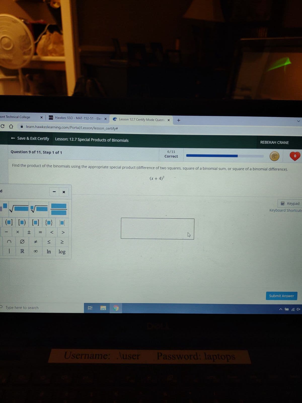 O
ont Technical College
C D
d
______
n
Question 9 of 11, Step 1 of 1
- Save & Exit Certify Lesson: 12.7 Special Products of Binomials
X
learn.hawkeslearning.com/Portal/Lesson/lesson_certify#
R
H
X 12 Hawkes SSO - MAT-152-51 - Eler X
#
8
Find the product of the binomials using the appropriate special product (difference of two squares, square of a binomial sum, or square of a binomial difference).
(x+4)²
Type here to search
MI
I
X
LAN
V
IV
In log
Lesson 12.7 Certify Mode Questic X +
E
6/11
Correct
Username: .\user
4
41
Password: laptops
REBEKAH CRANE
0
Keypad
Keyboard Shortcuts
Submit Answer
4x