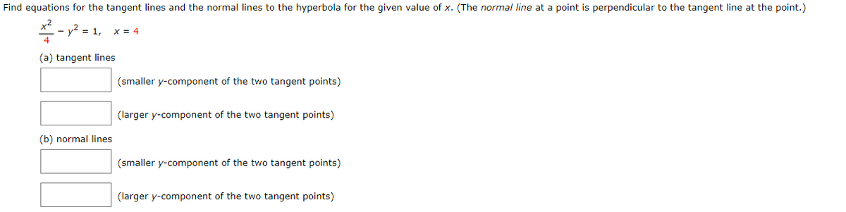 Find equations for the tangent lines and the normal lines to the hyperbola for the given value of x. (The normal line at a point is perpendicular to the tangent line at the point.)
x2
- y2 = 1,
x = 4
4
(a) tangent lines
(smaller y-component of the two tangent points)
(larger y-component of the two tangent points)
(b) normal lines
(smaller y-component of the two tangent points)
(larger y-component of the two tangent points)
