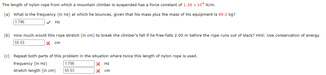 The length of nylon rope from which a mountain climber is suspended has a force constant of 1.26 x 104 N/m.
(a) What is the frequency (in Hz) at which he bounces, given that his mass plus the mass of his equipment is 99.0 kg?
1.796
Hz
(b) How much would this rope stretch (in cm) to break the climber's fall if he free-falls 2.00 m before the rope runs out of slack? Hint: Use conservation of energy.
55.53
X cm
(c) Repeat both parts of this problem in the situation where twice this length of nylon rope is used.
frequency (in Hz)
1.796
X Hz
stretch length (in cm)
55.53
X cm
