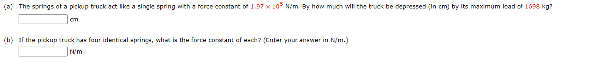 (a) The springs of a pickup truck act like a single spring with a force constant of 1.97 x 105 N/m. By how much will the truck be depressed (in cm) by its maximum load of 1698 kg?
cm
(b) If the pickup truck has four identical springs, what is the force constant of each? (Enter your answer in N/m.)
N/m
