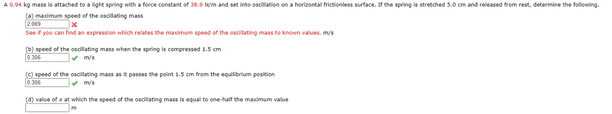 A 0.94 kg mass is attached to a light spring with a force constant of 38.9 N/m and set into oscillation on a horizontal frictionless surface. If the spring is stretched 5.0 cm and released from rest, determine the following.
(a) maximum speed of the oscillating mass
2.069
See if you can find an expression which relates the maximum speed of the oscillating mass to known values. m/s
(b) speed of the oscillating mass when the spring is compressed 1.5 cm
0.306
m/s
(c) speed of the oscillating mass as it passes the point 1.5 cm from the equilibrium position
0.306
m/s
(d) value of x at which the speed of the oscillating mass is equal to one-half the maximum value
