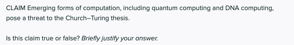 CLAIM Emerging forms of computation, including quantum computing and DNA computing,
pose a threat to the Church-Turing thesis.
Is this claim true or false? Briefly justify your answer.
