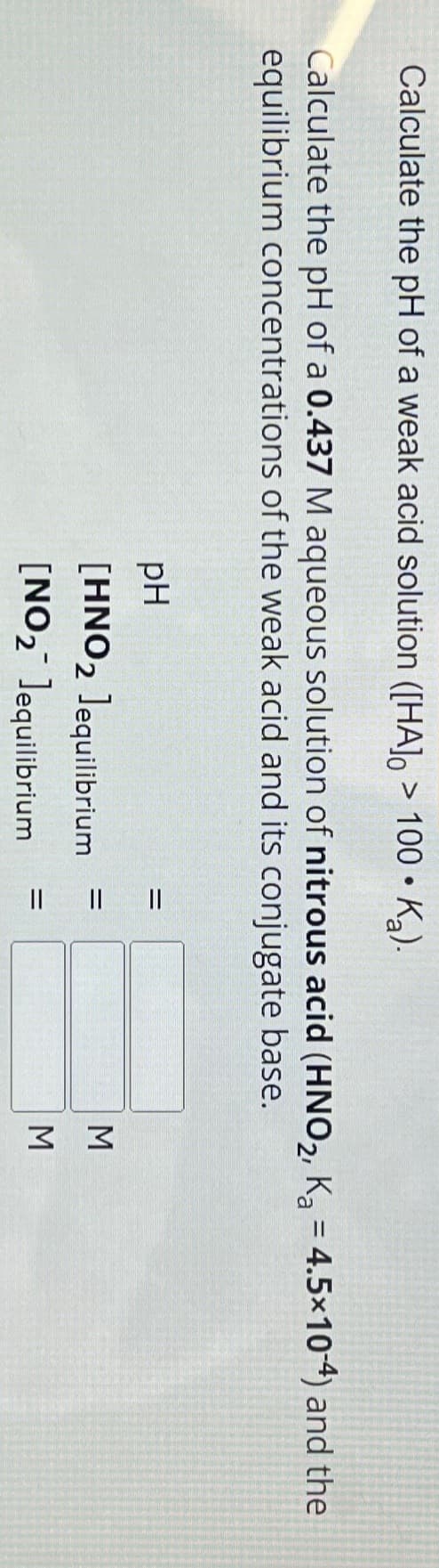 Calculate the pH of a weak acid solution ([HA] > 100 • K₂).
●
Calculate the pH of a 0.437 M aqueous solution of nitrous acid (HNO₂, K₂ = 4.5×10-4) and the
equilibrium concentrations of the weak acid and its conjugate base.
pH
[HNO2 Jequilibrium
[NO₂ Jequilibrium
=
=
=
ΣΣ