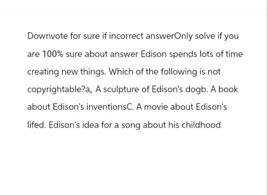 Downvote for sure if incorrect answerOnly solve if you
are 100% sure about answer Edison spends lots of time
creating new things. Which of the following is not
copyrightable?a, A sculpture of Edison's dogb. A book
about Edison's inventionsC. A movie about Edison's
lifed. Edison's idea for a song about his childhood