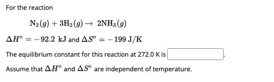 For the reaction
N₂(g) + 3H₂(g) → 2NH3(g)
AH-92.2 kJ and AS -199 J/K
=
The equilibrium constant for this reaction at 272.0 K is
Assume that AH and AS are independent of temperature.