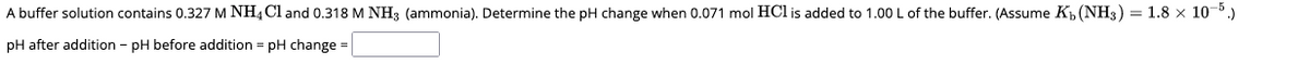 A buffer solution contains 0.327 M NH4Cl and 0.318 M NH3 (ammonia). Determine the pH change when 0.071 mol HCI is added to 1.00 L of the buffer. (Assume K₁ (NH3) = 1.8 × 10-5.)
pH after addition - pH before addition = pH change =