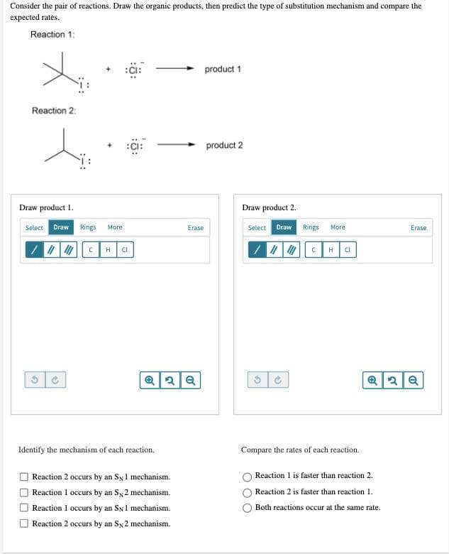 Consider the pair of reactions. Draw the organic products, then predict the type of substitution mechanism and compare the
expected rates.
Reaction 1:
product 1
Reaction 2:
product 2
Draw product 1.
Draw product 2.
Select
Draw
Rings
More
Erase
Select Draw
Rings
Мore
Erase
H
CI
H.
CI
Identify the mechanism of each reaction.
Compare the rates of each reaction.
Reaction 2 occurs by an Sy1 mechanism.
Reaction 1 is faster than reaction 2.
Reaction I occurs by an Sy2 mechanism.
Reaction 2 is faster than reaction 1.
Reaction 1 occurs by an Sx1 mechanism.
Both reactions occur at the same rate.
Reaction 2 occurs by an Sy2 mechanism.
O O
