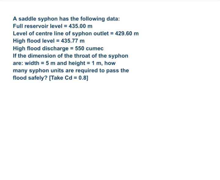 A saddle syphon has the following data:
Full reservoir level 435.00 m
Level of centre line of syphon outlet = 429.60 m
High flood level 435.77 m
High flood discharge 550 cumec
If the dimension of the throat of the syphon
are: width = 5 m and height = 1 m, how
many syphon units are required to pass the
flood safely? [Take Cd = 0.8]
