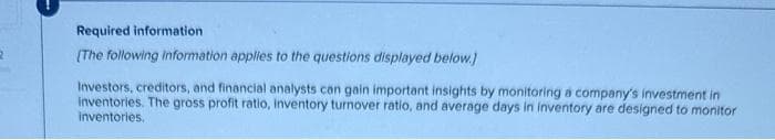 2
Required information
[The following information applies to the questions displayed below.)
Investors, creditors, and financial analysts can gain important insights by monitoring a company's investment in
inventories. The gross profit ratio, inventory turnover ratio, and average days in inventory are designed to monitor
inventories.