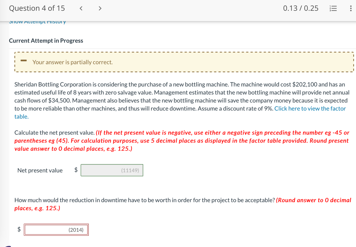 Question 4 of 15
Snow Attempt History
<
Current Attempt in Progress
Your answer is partially correct.
Net present value
0.13/0.25
She idan Bottling Corporation is considering the purchase of a new bottling machine. The machine would cost $202,100 and has an
estimated useful life of 8 years with zero salvage value. Management estimates that the new bottling machine will provide net annual
cash flows of $34,500. Management also believes that the new bottling machine will save the company money because it is expected
to be more reliable than other machines, and thus will reduce downtime. Assume a discount rate of 9%. Click here to view the factor
table.
|||
Calculate the net present value. (If the net present value is negative, use either a negative sign preceding the number eg -45 or
parentheses eg (45). For calculation purposes, use 5 decimal places as displayed in the factor table provided. Round present
value answer to 0 decimal places, e.g. 125.)
(11149)
(2014)
:
How much would the reduction in downtime have to be worth in order for the project to be acceptable? (Round answer to O decimal
places, e.g. 125.)