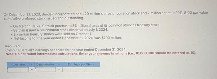 On December 31, 2023, Berclair Incorporated had 420 million shares of common stock and 7 million shares of 9%, $100 par value
cumulative preferred stock issued and outstanding.
. On March 1, 2024, Berclair purchased 36 million shares of its common stock as treasury stock.
• Berclair issued a 5% common stock dividend on July 1, 2024.
. Six million treasury shares were sold on October 1.
• Net income for the year ended December 31, 2024, was $700 million.
Required:
Compute Berclair's earnings per share for the year ended December 31, 2024.
Note: Do not round intermediate calculations. Enter your answers in millions (i.e., 10,000,000 should be entered as 10).
Numerator
Denominator
Earnings per Share