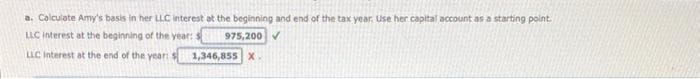 a. Calculate Amy's basis in her LLC interest at the beginning and end of the tax year. Use her capital account as a starting point.
LLC interest at the beginning of the year:
975,200✔
LLC Interest at the end of the year:
1,346,855 X