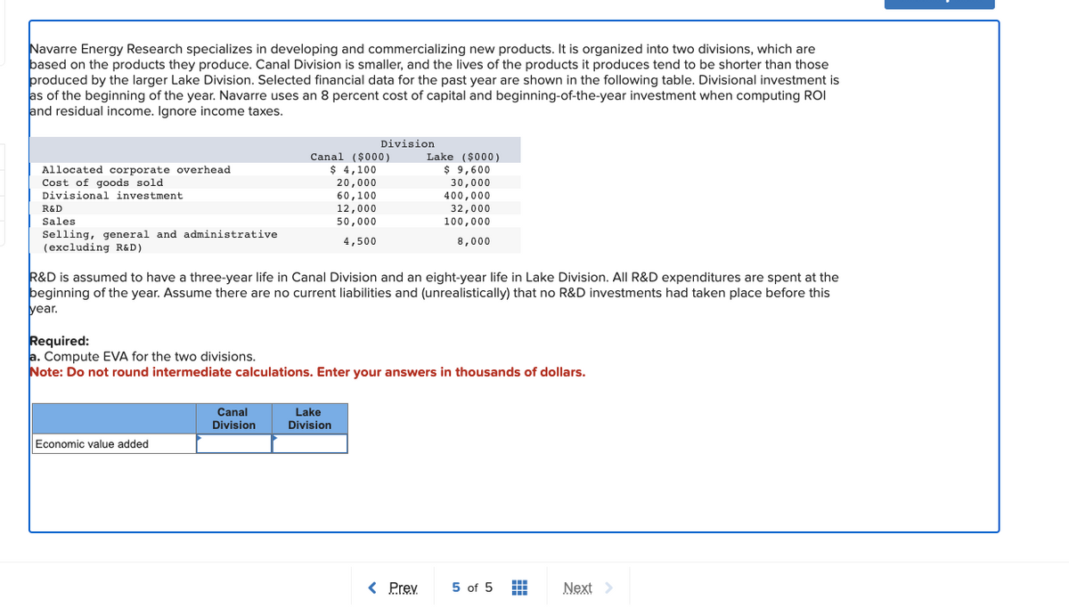 Navarre Energy Research specializes in developing and commercializing new products. It is organized into two divisions, which are
based on the products they produce. Canal Division is smaller, and the lives of the products it produces tend to be shorter than those
produced by the larger Lake Division. Selected financial data for the past year are shown in the following table. Divisional investment is
as of the beginning of the year. Navarre uses an 8 percent cost of capital and beginning-of-the-year investment when computing ROI
and residual income. Ignore income taxes.
Allocated corporate overhead
Cost of goods sold
Divisional investment.
R&D
Sales
Selling, general and administrative
(excluding R&D)
Economic value added
Division
Canal ($000)
$ 4,100
20,000
60,100
12,000
50,000
4,500
Canal
Division
R&D is assumed to have a three-year life in Canal Division and an eight-year life in Lake Division. All R&D expenditures are spent at the
beginning of the year. Assume there are no current liabilities and (unrealistically) that no R&D investments had taken place before this
year.
Required:
a. Compute EVA for the two divisions.
Note: Do not round intermediate calculations. Enter your answers in thousands of dollars.
Lake
Division
Lake ($000)
$ 9,600
30,000
400,000
32,000
100,000
8,000
< Prev
5 of 5
#
Next >