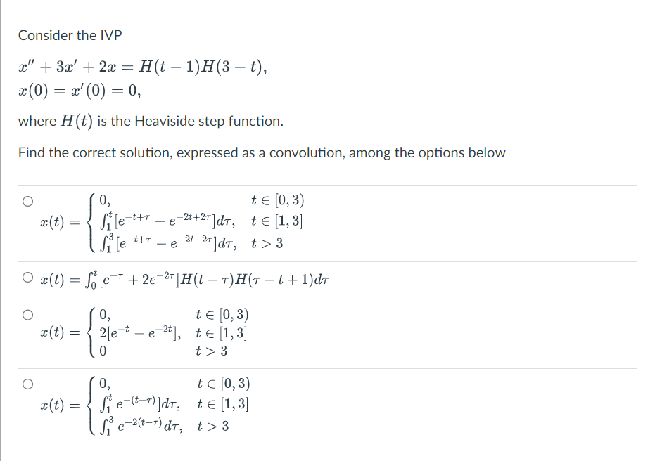 Consider the IVP
x" + 3x + 2x = H(t − 1)H(3 – t),
x (0) = x' (0) = 0,
where H(t) is the Heaviside step function.
Find the correct solution, expressed as a convolution, among the options below
t = [0,3)
t = [1,3]
S₁³ [e-t+r_e-²¹+²+]dT,
е
t>3
· x(t) = fő [e¯¹ + 2e¯²¹]H(t − 7)H(7 − t + 1)dr
t = [0, 3)
t = [1,3]
t> 3
x(t) =
x(t) =
=
x(t) =
=
0,
Si le-t+re-2t+²+ ]dt,
е
0,
{
2[e-te-2t],
0,
fe-(-)]dr,
S₁³e-²(t-¹)dt,
t = [0,3)
te [1,3]
t> 3