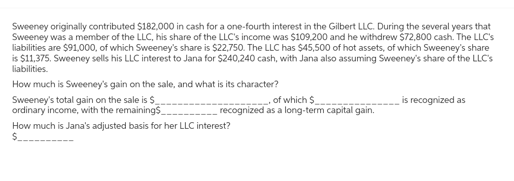 Sweeney originally contributed $182,000 in cash for a one-fourth interest in the Gilbert LLC. During the several years that
Sweeney was a member of the LLC, his share of the LLC's income was $109,200 and he withdrew $72,800 cash. The LLC's
liabilities are $91,000, of which Sweeney's share is $22,750. The LLC has $45,500 of hot assets, of which Sweeney's share
is $11,375. Sweeney sells his LLC interest to Jana for $240,240 cash, with Jana also assuming Sweeney's share of the LLC's
liabilities.
How much is Sweeney's gain on the sale, and what is its character?
Sweeney's total gain on the sale is $
ordinary income, with the remaining$_
of which $
recognized as a long-term capital gain.
How much is Jana's adjusted basis for her LLC interest?
$
is recognized as