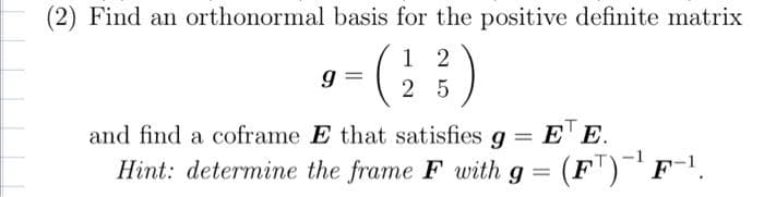 Find an orthonormal basis for the positive definite matrix
12
- (2²3)
25
9
and find a coframe E that satisfies g = E¹ E.
Hint: determine the frame F with g = (F¹)¯¹ F-¹.