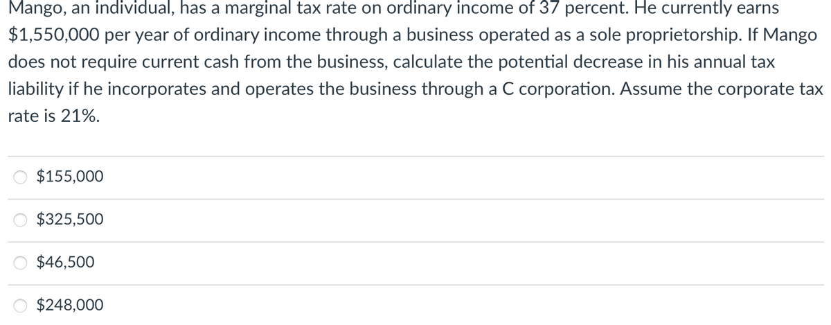 Mango, an individual, has a marginal tax rate on ordinary income of 37 percent. He currently earns
$1,550,000 per year of ordinary income through a business operated as a sole proprietorship. If Mango
does not require current cash from the business, calculate the potential decrease in his annual tax
liability if he incorporates and operates the business through a C corporation. Assume the corporate tax
rate is 21%.
$155,000
$325,500
$46,500
$248,000