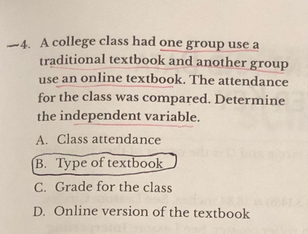 -4. A college class had one group use a
traditional textbook and another group
use an online textbook. The attendance
for the class was compared. Determine
the independent variable.
A. Class attendance
B. Type of textbook
C. Grade for the class
D. Online version of the textbook
ANOWLE