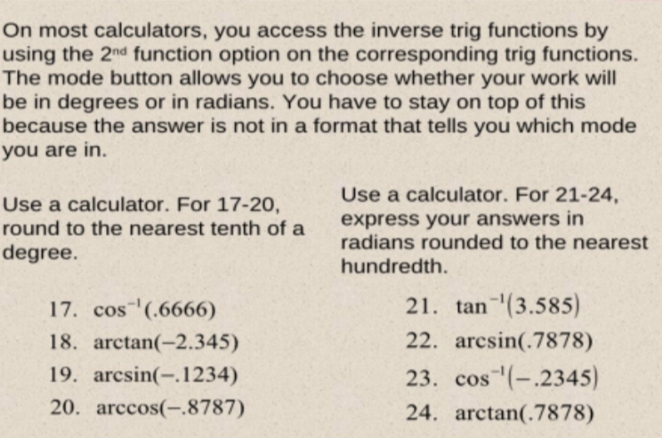 On most calculators, you access the inverse trig functions by
using the 2nd function option on the corresponding trig functions.
The mode button allows you to choose whether your work will
be in degrees or in radians. You have to stay on top of this
because the answer is not in a format that tells you which mode
you are in.
Use a calculator. For 21-24,
Use a calculator. For 17-20,
round to the nearest tenth of a
express your answers in
radians rounded to the nearest
degree.
hundredth.
17. cos (.6666)
21. tan (3.585)
18. arctan(-2.345)
22. arcsin(.7878)
19. arcsin(-.1234)
23. cos (-.2345)
20. arccos(-.8787)
24. arctan(.7878)
