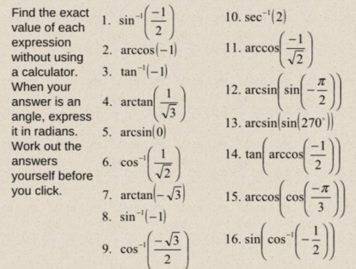 Find the exact
1. sin
10. sec (2)
value of each
expression
without using
a calculator.
When your
2. arccos(-1)
11. arccos
3. tan(-1)
12. arcsin sin
1
4. arctan
answer is an
angle, express
it in radians.
13. arcsin sin 270*))
5. arcsin(0)
Work out the
1
6. cos
14. tan arccos
answers
yourself before
you click.
7. arctan|-
15. arccos cos
3
8. sin (-1)
16. sin cos
9. cos
