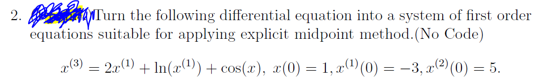 2. Turn the following differential equation into a system of first order
equations suitable for applying explicit midpoint method. (No Code)
x(³) = 2x(¹) + In(x(¹)) + cos(x), x(0) = 1, x¹)(0) = -3, x(²) (0) = 5.