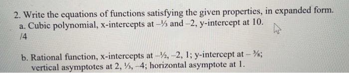 2. Write the equations of functions satisfying the given properties, in expanded form.
a. Cubic polynomial, x-intercepts at - and -2, y-intercept at 10.
14
b. Rational function, x-intercepts at -2, -2, 1; y-intercept at -%;
vertical asymptotes at 2, ½, -4; horizontal asymptote at 1.