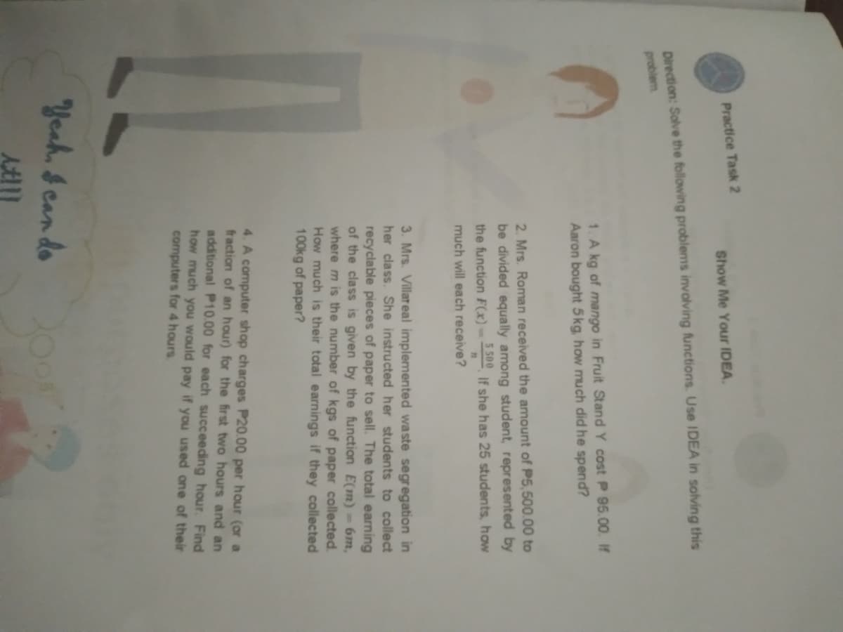 Practice Task 2
Show Me Your IDEA.
Direction: Solve the following problems involving functions. Use IDEA in solving this
problem
1. A kg of mango in Fruit Stand Y cost P 95.00. If
Aaron bought 5kg, how much did he spend?
2. Mrs. Roman received the amount of P5,500.00 to
be divided equally among student, represented by
the function F(x)-
5500
If she has 25 students, how
much will each receive?
3. Mrs. Villareal implemented waste segregation in
her class. She instructed her students to collect
recyclable pieces of paper to sell. The total earning
of the class is given by the function E(m)-6m,
where m is the number of kgs of paper collected.
How much is their total earnings if they collected
100kg of paper?
4. A computer shop charges P20.00 per hour (or a
fraction of an hour) for the first two hours and an
additional P10.00 for each succeeding hour. Find
how much you would pay if you used one of their
computers for 4 hours
Yeah, &can do
