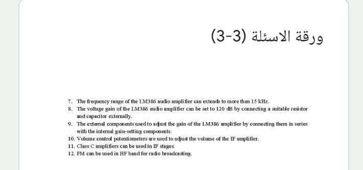 ورقة الاسئلة )3-3(
7. The frequency range of the LM386 audio amplifier can extends to more than 15 kHz.
8. The voltage gain of the LM386 audio amplifier can be set to 120 dB by connecting a suitable resistor
and cupacitor externally.
9. The extemal components used to acjust the gain of the LM386 amplifier by connecting them in series
with the internal gain-setting components.
10. Volume control pot entiometers are used to adjust the volune of the IF amplifier.
11. Class C amplifiers can be used in IF stages
12. FM can be used in HF band for rado broadcasting
