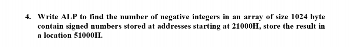 4. Write ALP to find the number of negative integers in an array of size 1024 byte
contain signed numbers stored at addresses starting at 21000H, store the result in
a location 51000H.
