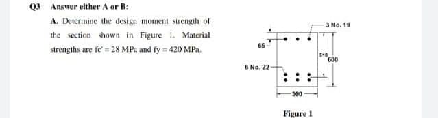 Q3 Answer either A or B:
A. Determine the design moment strength of
J No. 19
the section shown in Figure 1. Material
65
strengths ure fe' = 28 MPa and fy = 420 MPa.
510
600
6 No. 22
300
Figure 1
