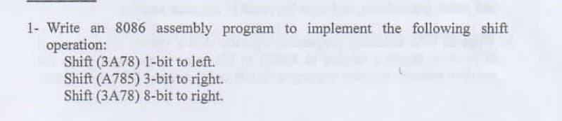 1- Write an 8086 assembly program to implement the following shift
operation:
Shift (3A78) 1-bit to left.
Shift (A785) 3-bit to right.
Shift (3A78) 8-bit to right.
