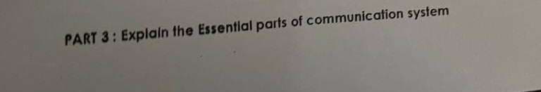 PART 3: Explaln the Essential parts of communication system
