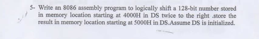 5- Write an 8086 assembly program to logically shift a 128-bit number stored
in memory location starting at 4000H in DS twice to the right .store the
result in memory location starting at 5000H in DS.Assume DS is initialized.
