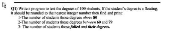 QI) Write a program to test the degrees of 100 students, If the student's degree is a floating.
it should be rounded to the nearest integer number then find and print:
1-The number of students those degrees above 80
2-The number of students those degrees between 60 and 79
3- The number of students those failed and their degrees.
