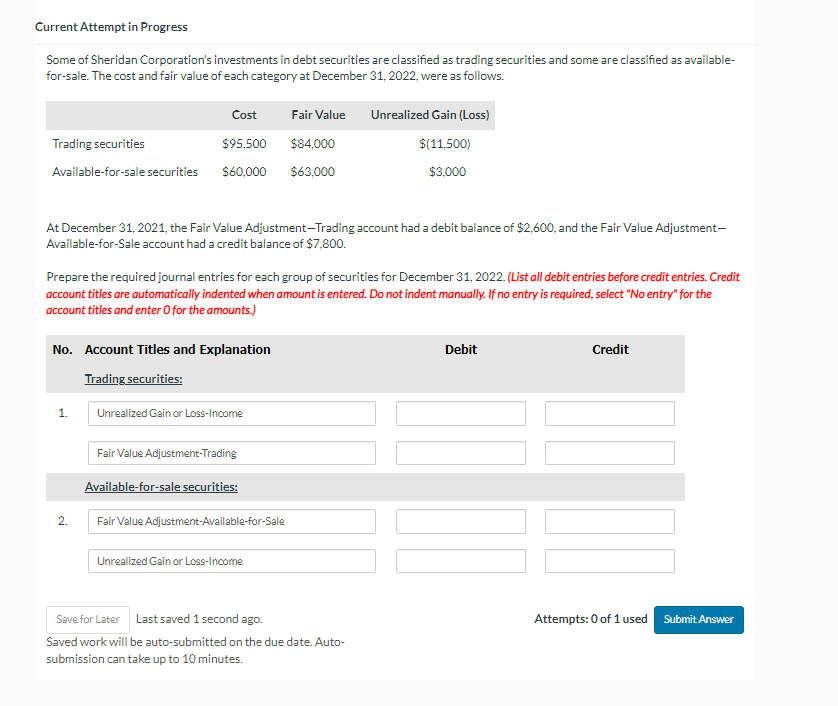 Current Attempt in Progress
Some of Sheridan Corporation's investments in debt securities are classified as trading securities and some are classified as available-
for-sale. The cost and fair value of each category at December 31, 2022, were as follows.
Cost
Fair Value
Unrealized Gain (Loss)
Trading securities
$95,500
$84,000
Available-for-sale securities
$60,000 $63,000
$(11,500)
$3,000
At December 31, 2021, the Fair Value Adjustment-Trading account had a debit balance of $2,600, and the Fair Value Adjustment-
Available-for-Sale account had a credit balance of $7,800.
Prepare the required journal entries for each group of securities for December 31, 2022. (List all debit entries before credit entries. Credit
account titles are automatically indented when amount is entered. Do not indent manually. If no entry is required, select "No entry" for the
account titles and enter O for the amounts.)
No. Account Titles and Explanation
Trading securities:
Debit
Credit
1.
Unrealized Gain or Loss-Income
2.
Fair Value Adjustment-Trading
Available-for-sale securities:
Fair Value Adjustment-Available-for-Sale
Unrealized Gain or Loss-Income
Save for Later Last saved 1 second ago.
Saved work will be auto-submitted on the due date. Auto-
submission can take up to 10 minutes.
Attempts: 0 of 1 used Submit Answer