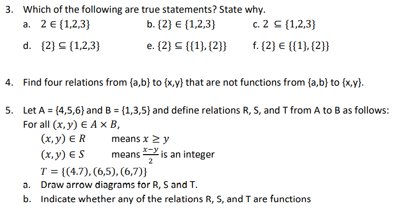 3. Which of the following are true statements? State why.
а. 2 € (1,2,3}
b. {2} E {1,2,3}
c. 2 C {1,2,3}
d. {2} C {1,2,3}
e. {2} C {{1}, {2}}
f. {2} € {{1}, {2}}
4. Find four relations from {a,b} to {x,y} that are not functions from {a,b} to {x,y}.
5. Let A = {4,5,6}and B = {1,3,5} and define relations R, S, and T from A to B as follows:
For all (x, y) E A × B,
(х, у) € R
(х, у) € S
T = {(4.7), (6,5), (6,7)}
means x > y
means
2
2 is an integer
Draw arrow diagrams for R, S and T.
b. Indicate whether any of the relations R, S, and T are functions
