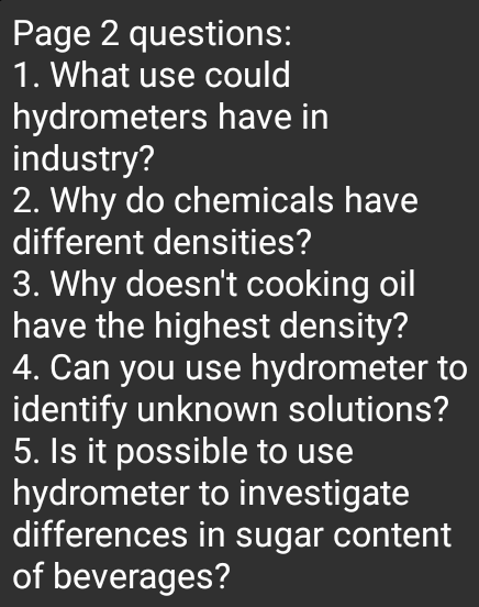 Page 2 questions:
1. What use could
hydrometers have in
industry?
2. Why do chemicals have
different densities?
3. Why doesn't cooking oil
have the highest density?
4. Can you use hydrometer to
identify unknown solutions?
5. Is it possible to use
hydrometer to investigate
differences in sugar content
of beverages?