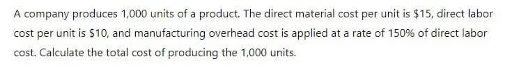 A company produces 1,000 units of a product. The direct material cost per unit is $15, direct labor
cost per unit is $10, and manufacturing overhead cost is applied at a rate of 150% of direct labor
cost. Calculate the total cost of producing the 1,000 units.