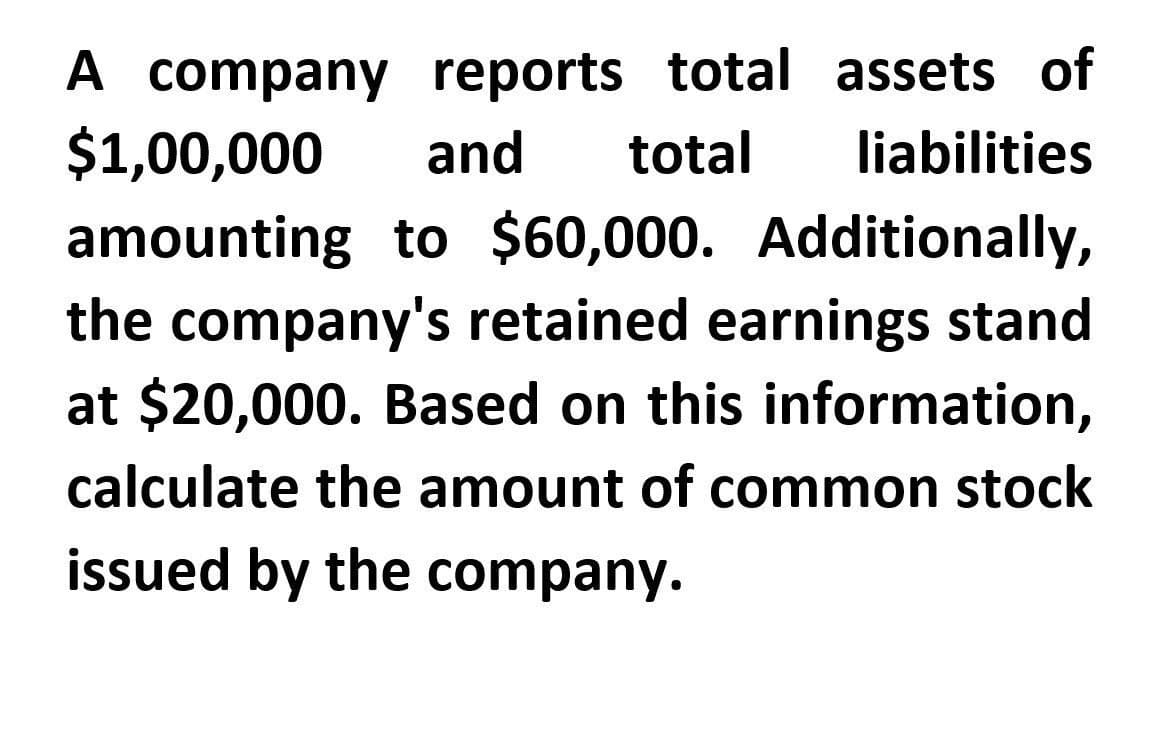 A company reports total assets of
$1,00,000 and total liabilities
amounting to $60,000. Additionally,
the company's retained earnings stand
at $20,000. Based on this information,
calculate the amount of common stock
issued by the company.