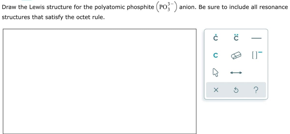 Draw the Lewis structure for the polyatomic phosphite (PO; ) anion. Be sure to include all resonance
structures that satisfy the octet rule.
C
