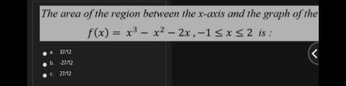 The area of the region between the x-axis and the graph of the
f(x) = x³ - x² – 2x ,–1 < x < 2 is :
a.
37/12
b.
-27/12
C. 27/12
